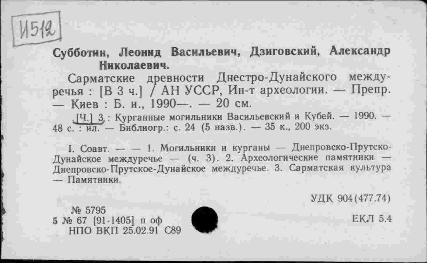 ﻿Васильевич, Дзиговский, Александр
Субботин, Леонид Николаевич.
Сарматские древности Днестро-Дунайского междуречья : [В 3 ч.] / АН УССР, Ин-т археологии. — Препр. — Киев : Б. и., 1990—. — 20 см.
, [Ч.] 3, : Курганные могильники Васильевский и Кубей. — 1990. — 48 с. : ил. — Библиогр.: с. 24 (5 назв.). — 35 к., 200 экз.
I. Соавт. — — 1. Могильники и курганы — Днепровско-Прутско-Дунайское междуречье — (ч. 3). 2. Археологические памятники — Днепровско-Прутское-Дунайское междуречье. 3. Сарматская культура — Памятники.
№ 5795
5 № 67 [91-1405] п оф НПО ВКП 25.02.91 С89
УДК 904(477.74)
ЕКЛ 5.4